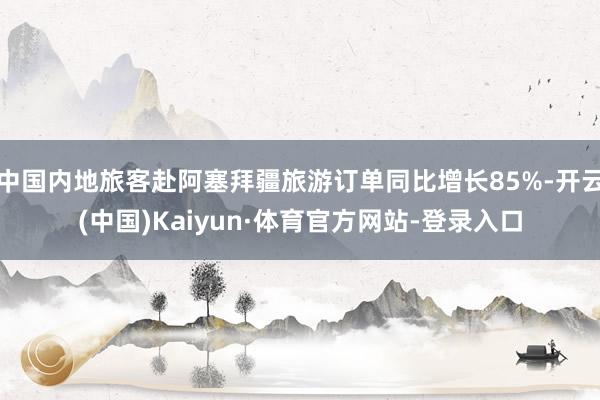 中国内地旅客赴阿塞拜疆旅游订单同比增长85%-开云(中国)Kaiyun·体育官方网站-登录入口