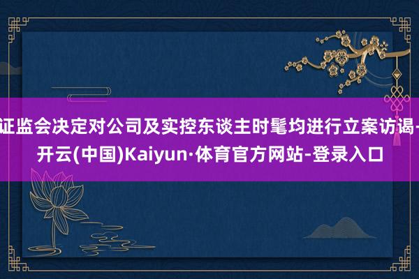 证监会决定对公司及实控东谈主时髦均进行立案访谒-开云(中国)Kaiyun·体育官方网站-登录入口