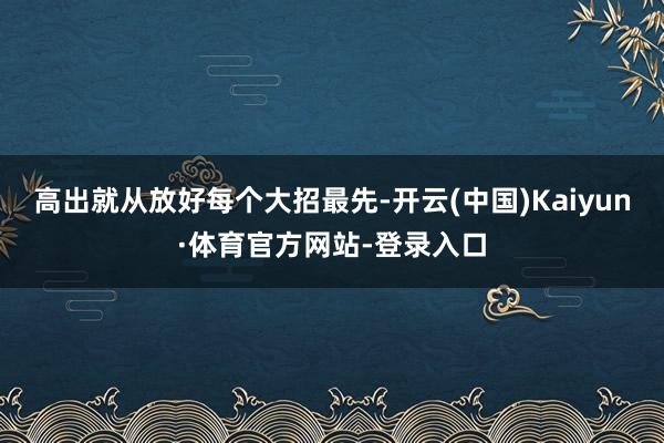 高出就从放好每个大招最先-开云(中国)Kaiyun·体育官方网站-登录入口