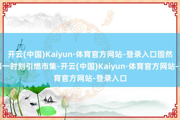 开云(中国)Kaiyun·体育官方网站-登录入口固然没能在第一时刻引燃市集-开云(中国)Kaiyun·体育官方网站-登录入口