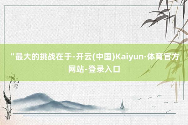 “最大的挑战在于-开云(中国)Kaiyun·体育官方网站-登录入口