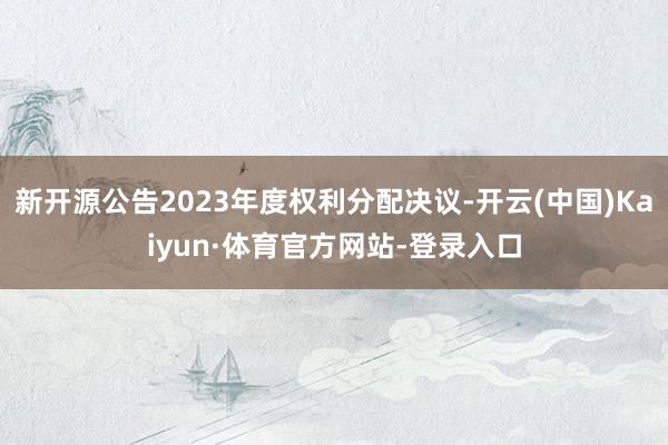 新开源公告2023年度权利分配决议-开云(中国)Kaiyun·体育官方网站-登录入口