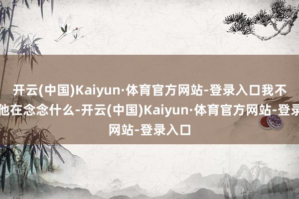 开云(中国)Kaiyun·体育官方网站-登录入口我不知谈他在念念什么-开云(中国)Kaiyun·体育官方网站-登录入口