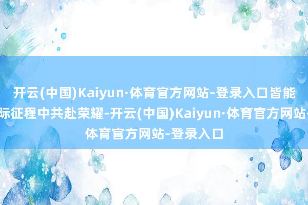 开云(中国)Kaiyun·体育官方网站-登录入口皆能在这场星际征程中共赴荣耀-开云(中国)Kaiyun·体育官方网站-登录入口