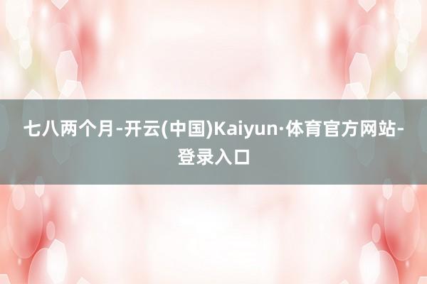 七八两个月-开云(中国)Kaiyun·体育官方网站-登录入口