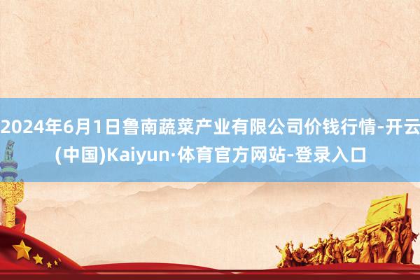 2024年6月1日鲁南蔬菜产业有限公司价钱行情-开云(中国)Kaiyun·体育官方网站-登录入口