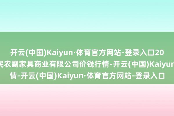 开云(中国)Kaiyun·体育官方网站-登录入口2024年6月1日马鞍山市安民农副家具商业有限公司价钱行情-开云(中国)Kaiyun·体育官方网站-登录入口