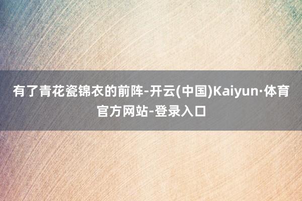 有了青花瓷锦衣的前阵-开云(中国)Kaiyun·体育官方网站-登录入口