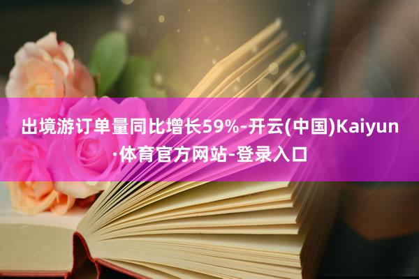 出境游订单量同比增长59%-开云(中国)Kaiyun·体育官方网站-登录入口