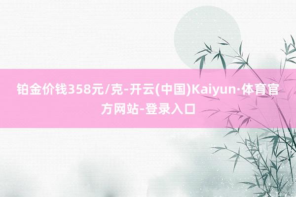 铂金价钱358元/克-开云(中国)Kaiyun·体育官方网站-登录入口