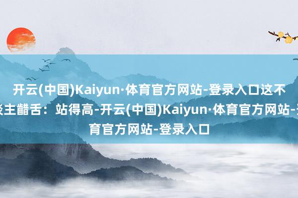 开云(中国)Kaiyun·体育官方网站-登录入口这不禁让东谈主齰舌：站得高-开云(中国)Kaiyun·体育官方网站-登录入口