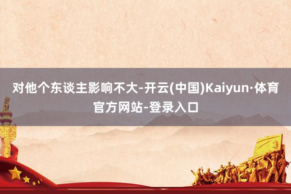 对他个东谈主影响不大-开云(中国)Kaiyun·体育官方网站-登录入口