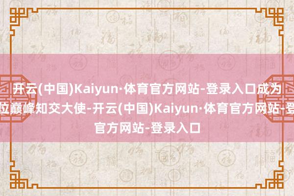 开云(中国)Kaiyun·体育官方网站-登录入口成为北面首位巅峰知交大使-开云(中国)Kaiyun·体育官方网站-登录入口