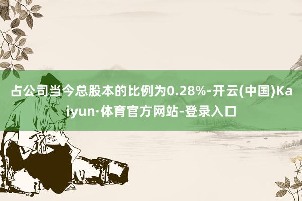 占公司当今总股本的比例为0.28%-开云(中国)Kaiyun·体育官方网站-登录入口