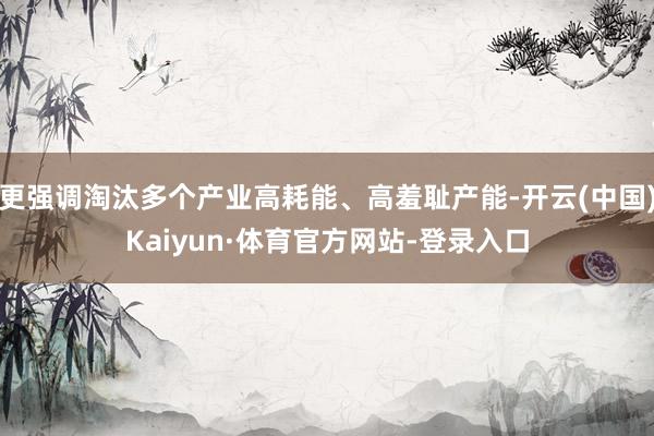 更强调淘汰多个产业高耗能、高羞耻产能-开云(中国)Kaiyun·体育官方网站-登录入口