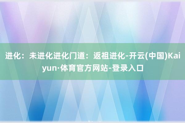 进化：未进化进化门道：返祖进化-开云(中国)Kaiyun·体育官方网站-登录入口