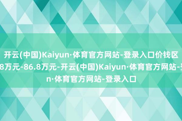 开云(中国)Kaiyun·体育官方网站-登录入口价钱区间为76.8万元-86.8万元-开云(中国)Kaiyun·体育官方网站-登录入口