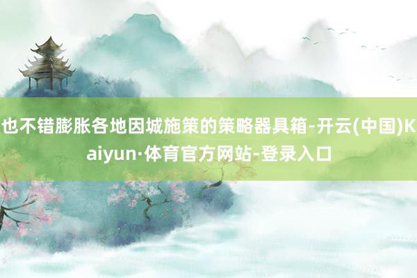 也不错膨胀各地因城施策的策略器具箱-开云(中国)Kaiyun·体育官方网站-登录入口