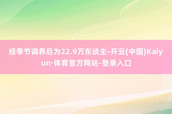 经季节调养后为22.9万东谈主-开云(中国)Kaiyun·体育官方网站-登录入口