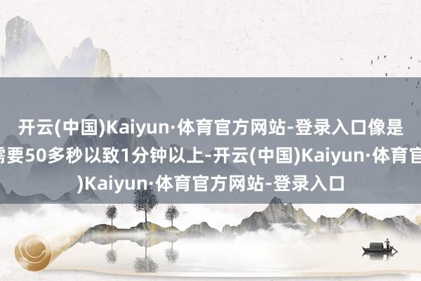 开云(中国)Kaiyun·体育官方网站-登录入口像是漫游、武神等则需要50多秒以致1分钟以上-开云(中国)Kaiyun·体育官方网站-登录入口