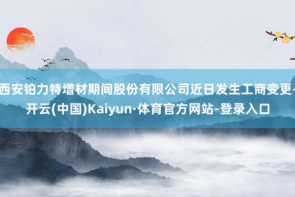 西安铂力特增材期间股份有限公司近日发生工商变更-开云(中国)Kaiyun·体育官方网站-登录入口