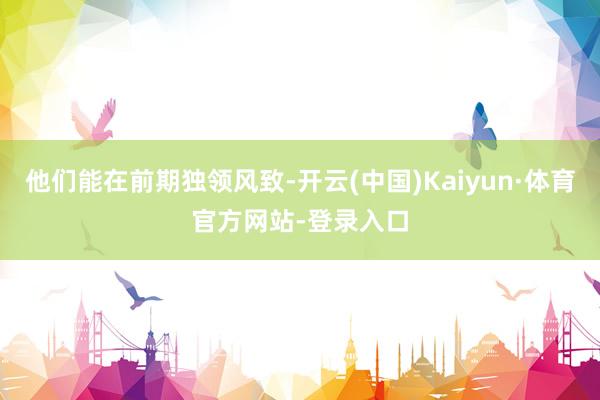 他们能在前期独领风致-开云(中国)Kaiyun·体育官方网站-登录入口