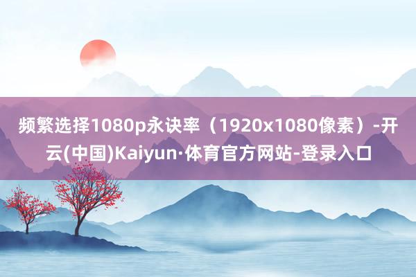 频繁选择1080p永诀率（1920x1080像素）-开云(中国)Kaiyun·体育官方网站-登录入口