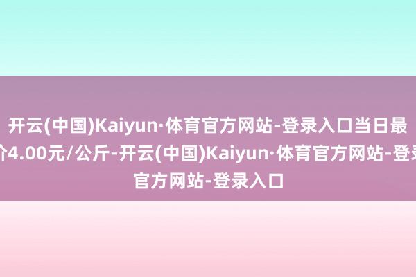 开云(中国)Kaiyun·体育官方网站-登录入口当日最高报价4.00元/公斤-开云(中国)Kaiyun·体育官方网站-登录入口