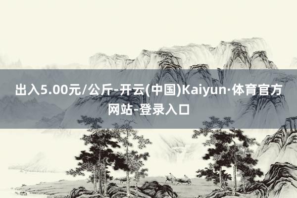 出入5.00元/公斤-开云(中国)Kaiyun·体育官方网站-登录入口