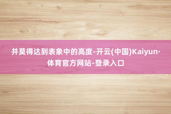 并莫得达到表象中的高度-开云(中国)Kaiyun·体育官方网站-登录入口