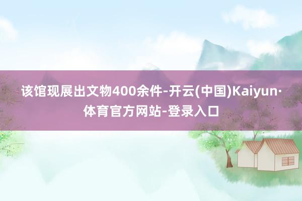 该馆现展出文物400余件-开云(中国)Kaiyun·体育官方网站-登录入口