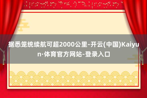 据悉笼统续航可超2000公里-开云(中国)Kaiyun·体育官方网站-登录入口