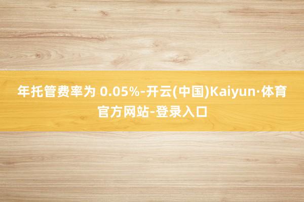 年托管费率为 0.05%-开云(中国)Kaiyun·体育官方网站-登录入口