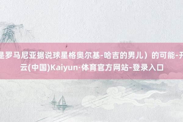 是罗马尼亚据说球星格奥尔基-哈吉的男儿）的可能-开云(中国)Kaiyun·体育官方网站-登录入口