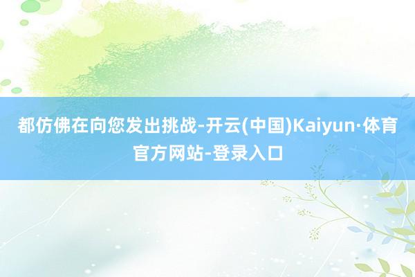 都仿佛在向您发出挑战-开云(中国)Kaiyun·体育官方网站-登录入口