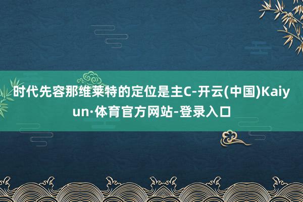 时代先容那维莱特的定位是主C-开云(中国)Kaiyun·体育官方网站-登录入口