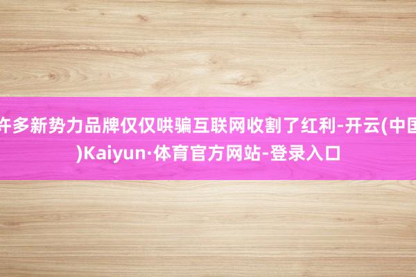 许多新势力品牌仅仅哄骗互联网收割了红利-开云(中国)Kaiyun·体育官方网站-登录入口