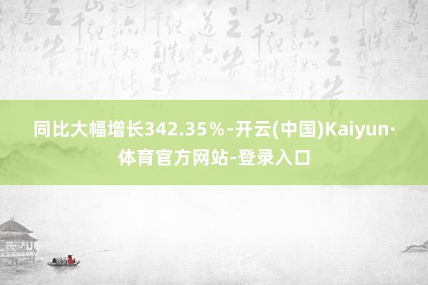 同比大幅增长342.35％-开云(中国)Kaiyun·体育官方网站-登录入口