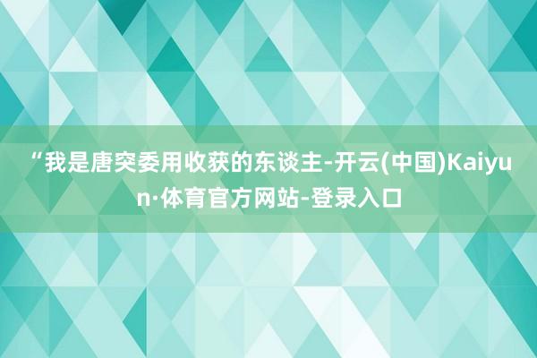 “我是唐突委用收获的东谈主-开云(中国)Kaiyun·体育官方网站-登录入口