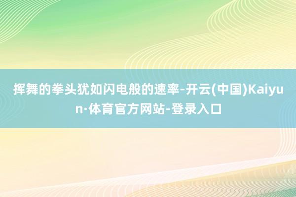 挥舞的拳头犹如闪电般的速率-开云(中国)Kaiyun·体育官方网站-登录入口