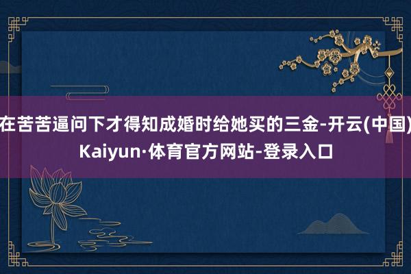 在苦苦逼问下才得知成婚时给她买的三金-开云(中国)Kaiyun·体育官方网站-登录入口