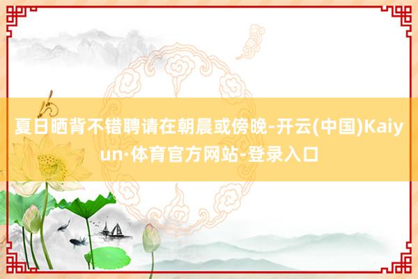 夏日晒背不错聘请在朝晨或傍晚-开云(中国)Kaiyun·体育官方网站-登录入口