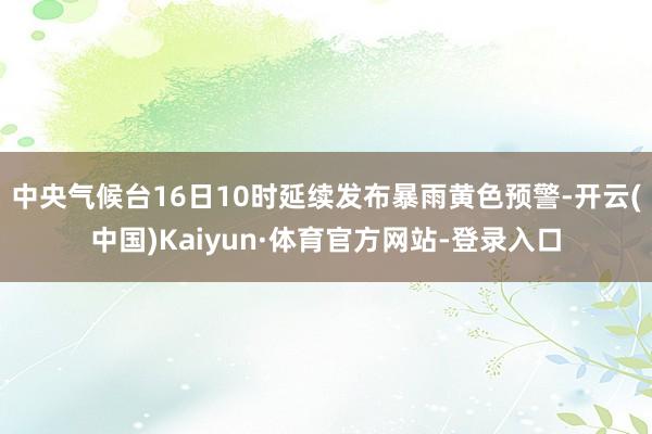 中央气候台16日10时延续发布暴雨黄色预警-开云(中国)Kaiyun·体育官方网站-登录入口