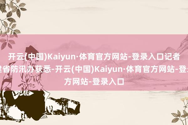 开云(中国)Kaiyun·体育官方网站-登录入口记者从福建省防汛办获悉-开云(中国)Kaiyun·体育官方网站-登录入口