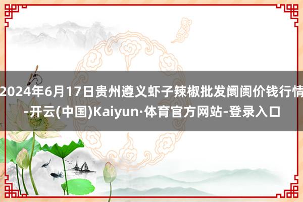 2024年6月17日贵州遵义虾子辣椒批发阛阓价钱行情-开云(中国)Kaiyun·体育官方网站-登录入口