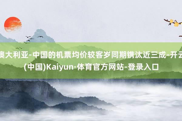 澳大利亚-中国的机票均价较客岁同期镌汰近三成-开云(中国)Kaiyun·体育官方网站-登录入口