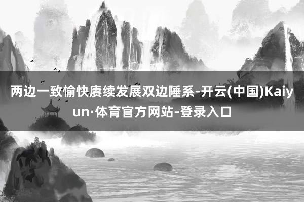 两边一致愉快赓续发展双边陲系-开云(中国)Kaiyun·体育官方网站-登录入口