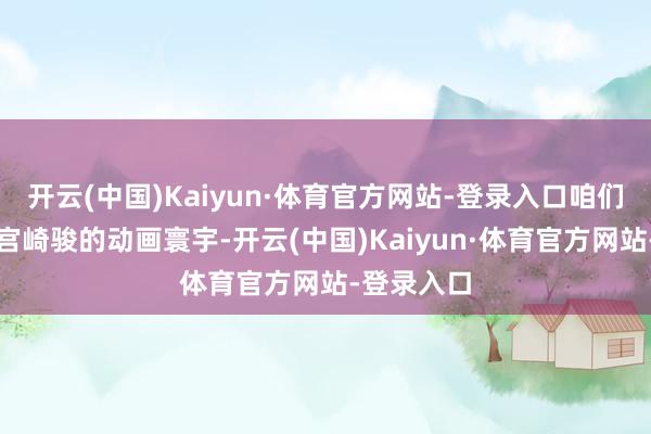 开云(中国)Kaiyun·体育官方网站-登录入口咱们穿越进了宫崎骏的动画寰宇-开云(中国)Kaiyun·体育官方网站-登录入口