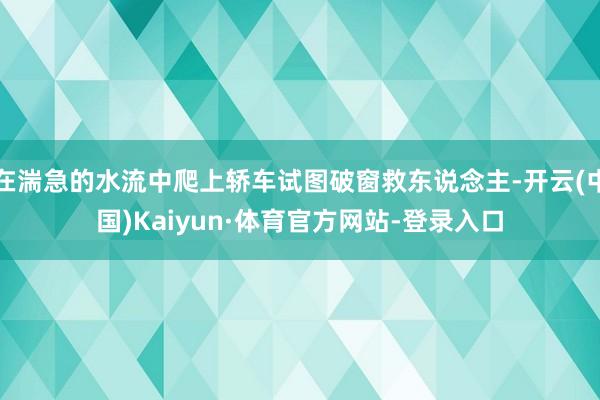 在湍急的水流中爬上轿车试图破窗救东说念主-开云(中国)Kaiyun·体育官方网站-登录入口