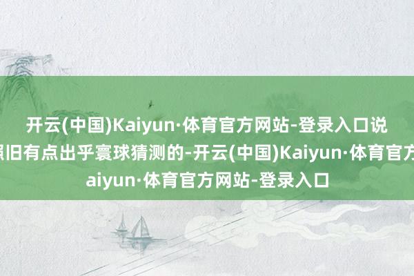 开云(中国)Kaiyun·体育官方网站-登录入口说真话这个价钱照旧有点出乎寰球猜测的-开云(中国)Kaiyun·体育官方网站-登录入口